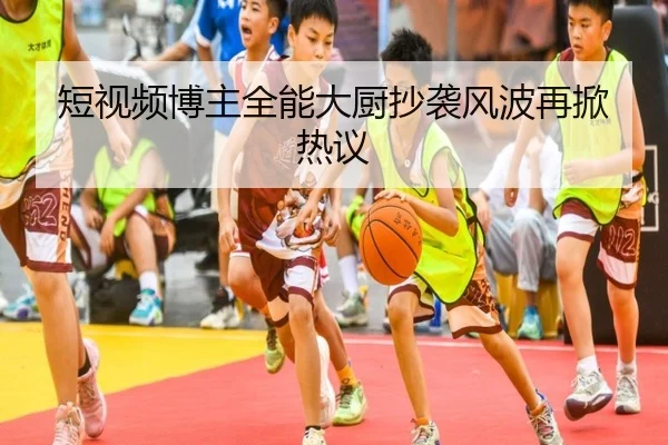 短视频博主全能大厨抄袭风波再掀热议